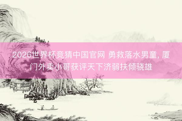 2026世界杯竞猜中国官网 勇救落水男童， 厦门外卖小哥获评天下济弱扶倾骁雄