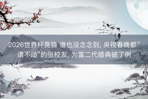 2026世界杯竞猜 谁也没念念到， 央视春晚都“请不动”的张校友， 为富二代婚典破了例