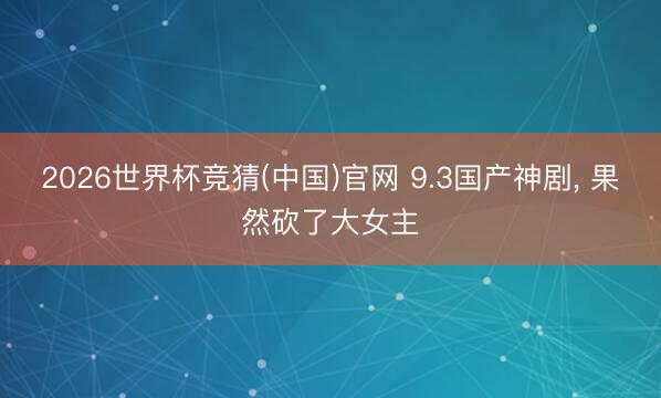 2026世界杯竞猜(中国)官网 9.3国产神剧， 果然砍了大女主