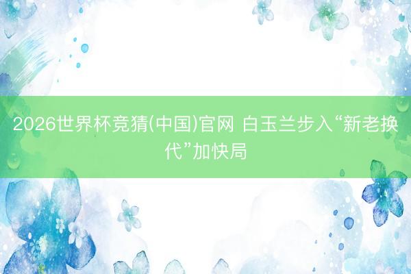2026世界杯竞猜(中国)官网 白玉兰步入“新老换代”加快局