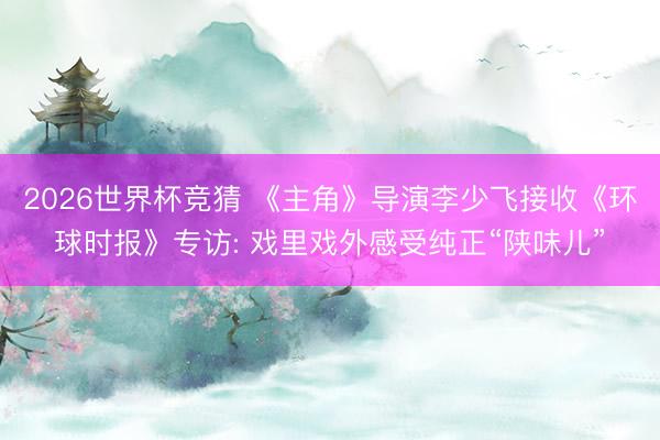 2026世界杯竞猜 《主角》导演李少飞接收《环球时报》专访: 戏里戏外感受纯正“陕味儿”