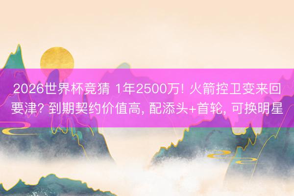 2026世界杯竞猜 1年2500万! 火箭控卫变来回要津? 到期契约价值高， 配添头+首轮， 可换明星