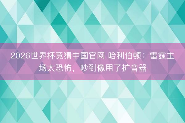 2026世界杯竞猜中国官网 哈利伯顿：雷霆主场太恐怖，吵到像用了扩音器