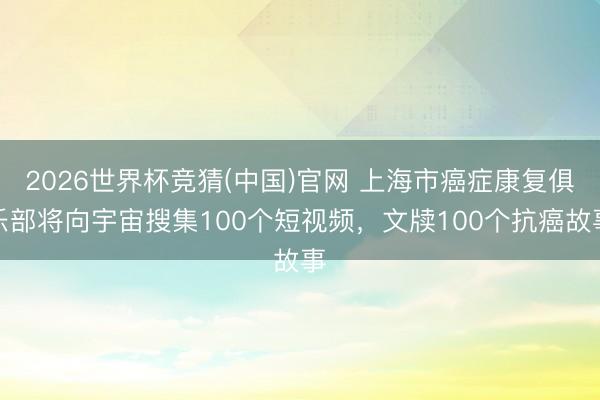 2026世界杯竞猜(中国)官网 上海市癌症康复俱乐部将向宇宙搜集100个短视频，文牍100个抗癌故事