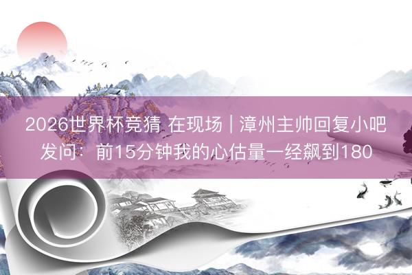 2026世界杯竞猜 在现场 | 漳州主帅回复小吧发问：前15分钟我的心估量一经飙到180
