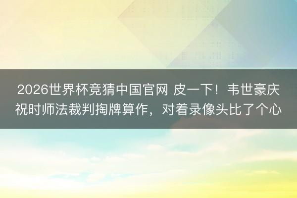 2026世界杯竞猜中国官网 皮一下！韦世豪庆祝时师法裁判掏牌算作，<a href=