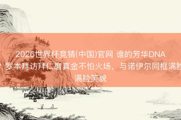 2026世界杯竞猜(中国)官网 谁的芳华DNA动了？罗本拜访拜仁磨真金不怕火场，与诺伊尔同框满脸笑貌