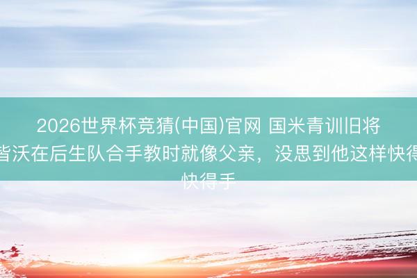 2026世界杯竞猜(中国)官网 国米青训旧将：皆沃在后生队合手教时就像父亲，没思到他这样快得手