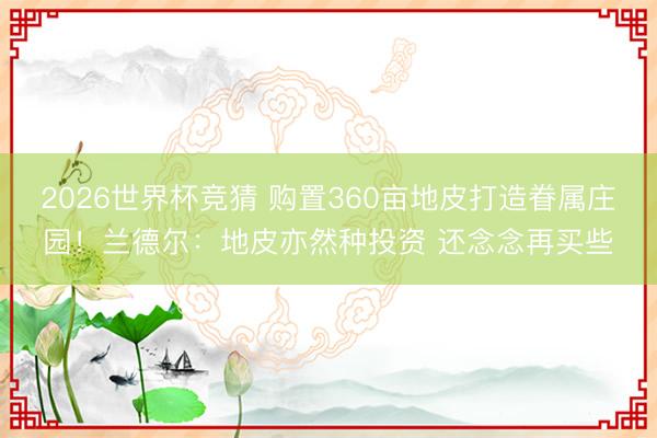 2026世界杯竞猜 购置360亩地皮打造眷属庄园!兰德尔:地皮亦然种投资 还念念再买些