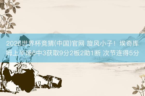 2026世界杯竞猜(中国)官网 旋风小子！埃奇库姆上半场6中3获取9分2板2助1断 次节连得5分