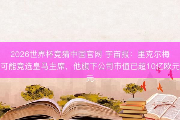 2026世界杯竞猜中国官网 宇宙报：里克尔梅可能竞选皇马主席，他旗下公司市值已超10亿欧元