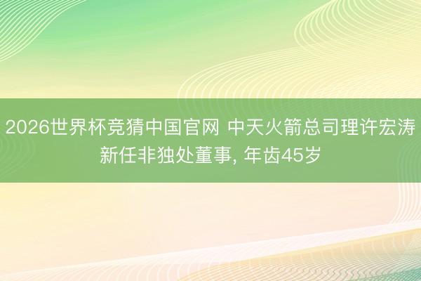 2026世界杯竞猜中国官网 中天火箭总司理许宏涛新任非独处董事， 年齿45岁