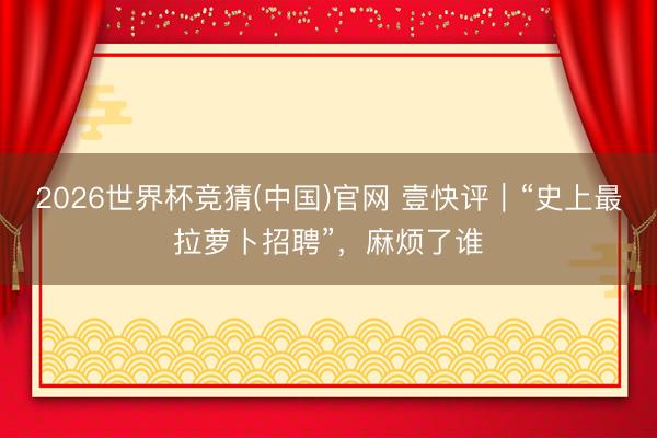 2026世界杯竞猜(中国)官网 壹快评｜“史上最拉萝卜招聘”，麻烦了谁
