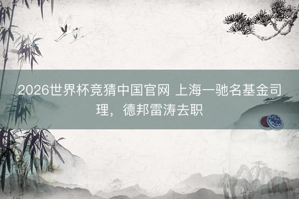 2026世界杯竞猜中国官网 上海一驰名基金司理，德邦雷涛去职