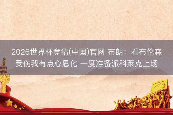 2026世界杯竞猜(中国)官网 布朗：看布伦森受伤我有点心思化 一度准备派科莱克上场