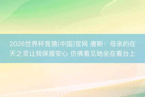 2026世界杯竞猜(中国)官网 唐斯：母亲的在天之灵让我保握安心 仿佛看见她坐在看台上