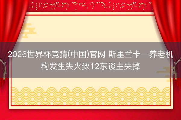 2026世界杯竞猜(中国)官网 斯里兰卡一养老机构发生失火致12东谈主失掉