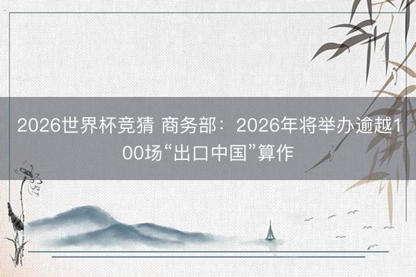 2026世界杯竞猜 商务部：2026年将举办逾越100场“出口中国”算作