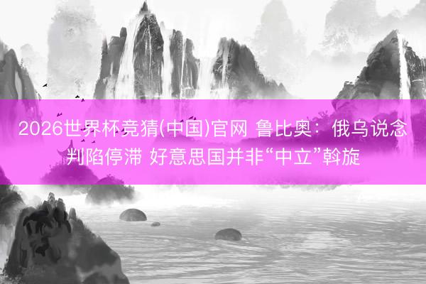 2026世界杯竞猜(中国)官网 鲁比奥：俄乌说念判陷停滞 好意思国并非“中立”斡旋