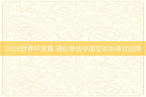 2026世界杯竞猜 通伦参访中国空间本领讨论院