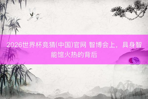 2026世界杯竞猜(中国)官网 智博会上，具身智能馆火热的背后