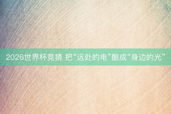 2026世界杯竞猜 把“远处的电”酿成“身边的光”