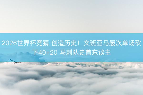 2026世界杯竞猜 创造历史！文班亚马屡次单场砍下40+20 马刺队史首东谈主