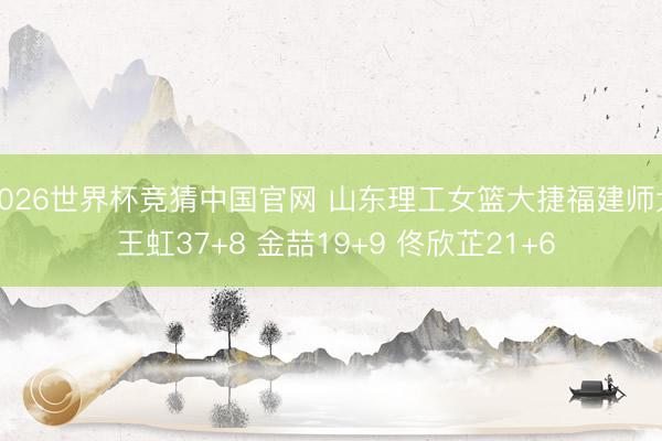 2026世界杯竞猜中国官网 山东理工女篮大捷福建师大 王虹37+8 金喆19+9 佟欣芷21+6