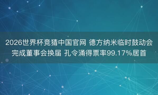 2026世界杯竞猜中国官网 德方纳米临时鼓动会完成董事会换届 孔令涌得票率99.17%居首