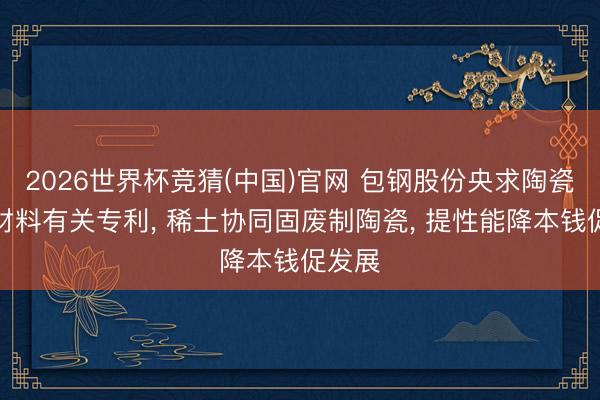 2026世界杯竞猜(中国)官网 包钢股份央求陶瓷复合材料有关专利， 稀土协同固废制陶瓷， 提性能降本钱促发展