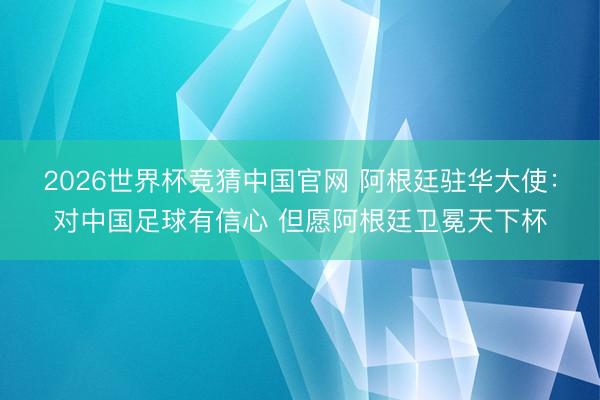 2026世界杯竞猜中国官网 阿根廷驻华大使：对中国足球有信心 但愿阿根廷卫冕天下杯