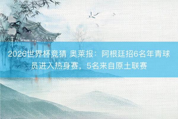 2026世界杯竞猜 奥莱报：阿根廷招6名年青球员进入热身赛，5名来自原土联赛