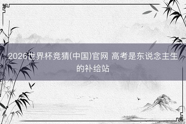 2026世界杯竞猜(中国)官网 高考是东说念主生的补给站