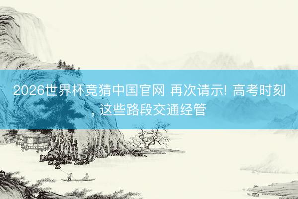 2026世界杯竞猜中国官网 再次请示! 高考时刻, 这些路段交通经管