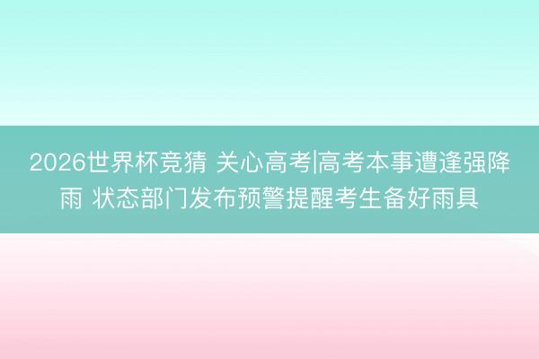 2026世界杯竞猜 关心高考|高考本事遭逢强降雨 状态部门发布预警提醒考生备好雨具