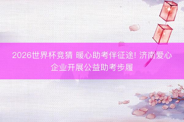 2026世界杯竞猜 暖心助考伴征途! 济南爱心企业开展公益助考步履
