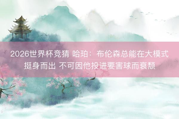 2026世界杯竞猜 哈珀:布伦森总能在大模式挺身而出 不可因他投进要害球而衰颓