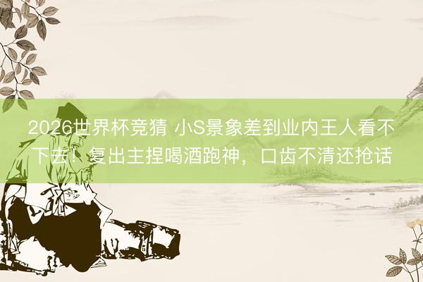 2026世界杯竞猜 小S景象差到业内王人看不下去！复出主捏喝酒跑神，口齿不清还抢话