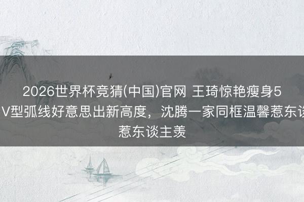 2026世界杯竞猜(中国)官网 王琦惊艳瘦身50斤!V型弧线好意思出新高度,沈腾一家同框温馨惹东谈主羡