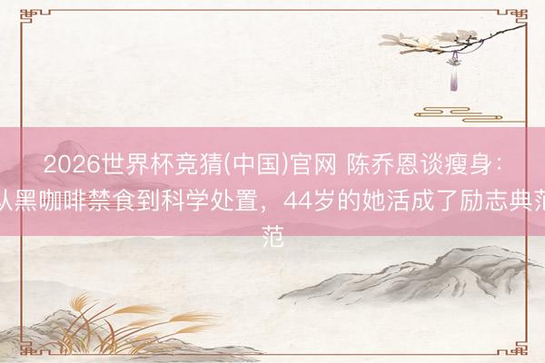 2026世界杯竞猜(中国)官网 陈乔恩谈瘦身:从黑咖啡禁食到科学处置,44岁的她活成了励志典范