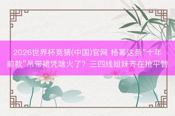 2026世界杯竞猜(中国)官网 杨幂这条“十年前款”吊带裙凭啥火了？三四线姐妹齐在抢平替