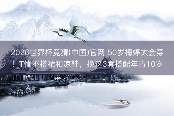 2026世界杯竞猜(中国)官网 50岁梅婷太会穿！T恤不搭裙和凉鞋，换这3套搭配年青10岁