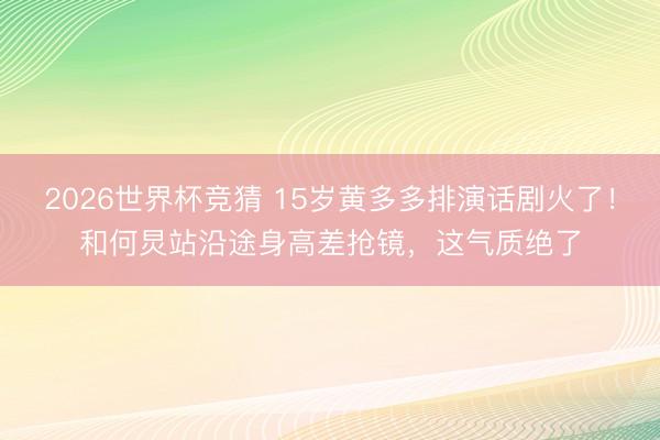 2026世界杯竞猜 15岁黄多多排演话剧火了！和何炅站沿途身高差抢镜，这气质绝了