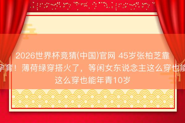 2026世界杯竞猜(中国)官网 45岁张柏芝靠“骨相”逆孕育！薄荷绿穿搭火了，等闲女东说念主这么穿也能年青10岁