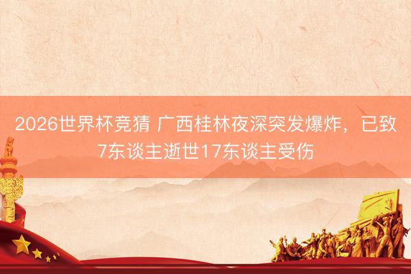 2026世界杯竞猜 广西桂林夜深突发爆炸，已致7东谈主逝世17东谈主受伤