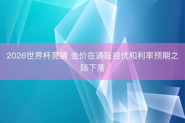 2026世界杯竞猜 金价在通胀担忧和利率预期之际下落