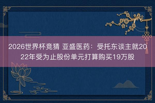 2026世界杯竞猜 亚盛医药：受托东谈主就2022年受为止股份单元打算购买19万股
