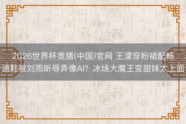 2026世界杯竞猜(中国)官网 王濛穿粉裙配畅通鞋被刘雨昕辱弄像AI？冰场大魔王变甜妹太上面