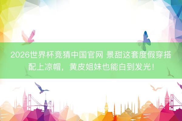 2026世界杯竞猜中国官网 景甜这套度假穿搭配上凉帽，黄皮姐妹也能白到发光！