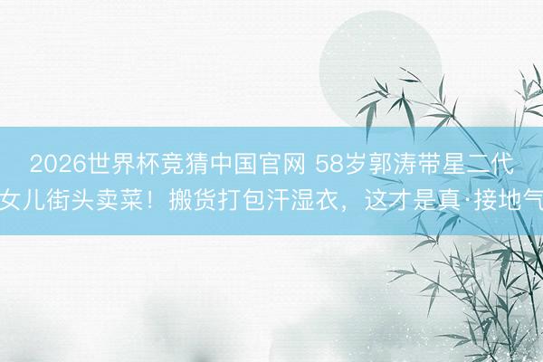 2026世界杯竞猜中国官网 58岁郭涛带星二代女儿街头卖菜！搬货打包汗湿衣，这才是真·接地气